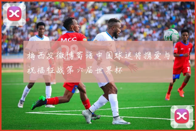梅西发微博寄语中国球迷将携爱与祝福征战第六届世界杯